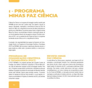 60
O Minas Faz Ciência é um programa de divulgação científica mantido pela
FAPEMIG que tem como alvo o público leigo. Seu objetivo é discutir os
avanços, descobertas, implicações e controvérsias da área da CT&I. Ele
nasceu em 1998, com o lançamento de uma série de vídeos produzidos em
parceria com a Rede Minas. Os próximos passos foram a criação da revista
Minas Faz Ciência, de periodicidade trimestral e distribuição gratuita, de
um ciclo de palestras mensal e de uma página na internet. O projeto se am-
pliou em 2011, com os podcasts da série Ondas da Ciência, os programas
de televisão da série Ciência no Ar e o blog Minas faz Ciência.
A produção é de responsabilidade das equipes da Assessoria de Comu-
nicação Social e do Programa de Comunicação Científica e Tecnológica
(PCCT) da FAPEMIG. Além de produzir material para diferentes veículos, o
grupo propõe-se a refletir sobre o jornalismo científico e o modo de pro-
dução vigente.
Programa de
Comunicação Científica
e Tecnológica (PCCT)
O PCCT FAPEMIG é um programa aprovado pelo Conselho Curador da
Fundação. Seu objetivo é disseminar e popularizar a CT&I em Minas Ge-
rais, além de desenvolver vocações na área da divulgação científica. Para
isso, o Programa concede bolsas a profissionais e estudantes da área que
trabalham na geração de produtos de comunicação de diferentes naturezas
(revista, rádio, televisão, internet, peças de design, eventos). O processo
seletivo foi realizado em 2010 por meio de edital, e, no ano seguinte, ini-
ciaram-se as atividades do Programa. Em dezembro de 2012, seis bolsistas
compunham a equipe.
Revista Minas
Faz Ciência
A revista Minas Faz Ciência possui, atualmente, uma tiragem de 20 mil
exemplares e periodicidade trimestral. Ela é distribuída gratuitamente
para leitores de todo o Brasil, sendo que a maioria está concentrada na
região Sudeste. Em dezembro de 2011, a publicação contabilizava 18.855
assinantes. Para receber a revista, basta enviar e-mail para o endereço
revista@fapemig.br, com nome e endereço de correspondência comple-
tos. No Portal da FAPEMIG, os internautas encontram também todas as
reportagens já publicadas em edições anteriores, na íntegra (http://www.
fapemig.br/category/revistas/). Em 2012, foram publicados quatro núme-
ros da Minas Faz Ciência.
1 - Programa
Minas Faz Ciência
 