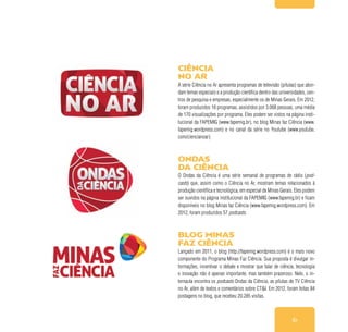 61
Ciência
no Ar
A série Ciência no Ar apresenta programas de televisão (pílulas) que abor-
dam temas especiais e a produção científica dentro das universidades, cen-
tros de pesquisa e empresas, especialmente os de Minas Gerais. Em 2012,
foram produzidos 18 programas, assistidos por 3.068 pessoas, uma média
de 170 visualizações por programa. Eles podem ser vistos na página insti-
tucional da FAPEMIG (www.fapemig.br), no blog Minas faz Ciência (www.
fapemig.wordpress.com) e no canal da série no Youtube (www.youtube.
com/ciencianoar).
Ondas
da Ciência
O Ondas da Ciência é uma série semanal de programas de rádio (pod-
casts) que, assim como o Ciência no Ar, mostram temas relacionados à
produção científica e tecnológica, em especial de Minas Gerais. Eles podem
ser ouvidos na página institucional da FAPEMIG (www.fapemig.br) e ficam
disponíveis no blog Minas faz Ciência (www.fapemig.wordpress.com). Em
2012, foram produzidos 57 podcasts.
Blog Minas
faz Ciência
Lançado em 2011, o blog (http://fapemig.wordpress.com) é o mais novo
componente do Programa Minas Faz Ciência. Sua proposta é divulgar in-
formações, incentivar o debate e mostrar que falar de ciência, tecnologia
e inovação não é apenas importante, mas também prazeroso. Nele, o in-
ternauta encontra os podcasts Ondas da Ciência, as pílulas de TV Ciência
no Ar, além de textos e comentários sobre CT&I. Em 2012, foram feitas 84
postagens no blog, que recebeu 20.285 visitas.
 