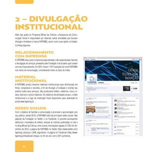 62
Além das ações do Programa Minas faz Ciência, a Assessoria de Comu-
nicação Social é responsável por diversas outras atividades que buscam
divulgar e fortalecer a marca FAPEMIG, assim como suas ações no Estado.
Conheça algumas:
Relacionamento
com imprensa
A FAPEMIG atua junto à imprensa especializada e não especializada, fazendo
a divulgação de serviços prestados pela Fundação e de projetos que contam
com seu financiamento. Em 2012, foram 1.707 inserções do nome FAPEMIG
nos meios de comunicação, considerando todos os tipos de mídia.
Material
institucional
A FAPEMIG produz diversos materiais institucionais para distribuição em
feiras, congressos e reuniões, a fim de divulgar a Fundação e orientar seu
público sobre seus serviços. São produzidos folders, relatórios, livros, ví-
deos, banners e outros materiais. Os relatórios de atividades anuais, o vídeo
institucional e a logo da instituição ficam disponíveis para download no
portal www.fapemig.br
Redes Sociais
Com o objetivo de facilitar a comunicação e promover a aproximação com
seu público, desde 2010, a FAPEMIG está nas principais redes sociais. Nas
páginas da Fundação no Twitter e no Facebook, é possível acompanhar
aberturas e resultados de editais, acessar as notícias publicadas no site e
no blog Minas faz Ciência, entre outras informações ligadas à CT&I. Em de-
zembro de 2012, a página da FAPEMIG no Twitter (http://www.twitter.com/
fapemig) alcançou 3.846 seguidores. A página no Facebook (http://www.
fapemig.br/facebook) chegou no fim do ano com 2.041 curtidores.
2 – Divulgação
institucional
 