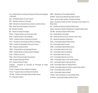 69
Inria - Instituto Nacional Francês para Pesquisa em Ciência da Computação
e Automação
Ipes – Instituições públicas de ensino superior
MCT - Ministério da Ciência e Tecnologia
MDIC - Ministério do Desenvolvimento, Indústria e Comércio Exterior
MGS - Minas Gerais Administração e Serviços S.A
MS - Ministério da Saúde
NIT – Núcleo de Inovação Tecnológica
PACSS – Programa de Apoio aos Cursos Seis e Sete
PAPG - Programa de Apoio à Pós-Graduação
PAPPE - Programa de Apoio à Pesquisa em Empresas
PCCT – Programa de Comunicação Científica e Tecnológica
PCRH - Programa de Capacitação de Recursos Humanos
P&D – Pesquisa e Desenvolvimento
PMCD – Programa Mineiro de Capacitação Docente
PMDI – Programa Mineiro de Desenvolvimento Integrado
Polito – Politécnico de Torino
PPAG – Plano Plurianual de Ação Governamental
PPM - Programa Pesquisador Mineiro
PPP - Programa Primeiros Projetos
Prodemge - Companhia de Tecnologia da Informação do Estado
de Minas Gerais
Pronem - Programa de Apoio a Núcleos Emergentes
Pronex - Programa de Apoio aos Núcleos de Excelência
PUC-MG - Pontifícia Universidade Católica de Minas Gerais
PV – Pesquisador visitante
RMPI – Rede Mineira de Propriedade Intelectual
SCM-BH - Santa Casa de Misericórdia de Belo Horizonte
Sebrae - Serviço de Apoio às Micro e Pequenas Empresas
Sectes - Secretaria de Estado de Ciência, Tecnologia e Ensino Superior de
Minas Gerais
SEF - Secretaria de Estado de Fazenda de Minas Gerais
Seplag - Secretaria de Estado de Planejamento e Gestão de Minas Gerais
SES-MG - Secretaria de Saúde de Minas Gerais
Simi - Sistema Mineiro de Inovação
SHA - Câmara de Ciências Sociais, Humanas, Letras e Artes
TEC - Câmara de Arquitetura e Engenharias
Uemg - Universidade Estadual de Minas Gerais
Ufla - Universidade Federal de Lavras
UFMG - Universidade Federal de Minas Gerais
Ufop - Universidade Federal de Ouro Preto
UFU - Universidade Federal de Uberlândia
UFV - Universidade Federal de Viçosa
UFJF - Universidade Federal de Juiz de Fora
UFRN – Universidade Federal do Rio Grande do Norte
UFSJ - Universidade Federal de São João Del Rei
UFTM - Universidade Federal do Triângulo Mineiro
UFVJM - Univesidade Federal dos Vales do Jequitinhonha e Mucuri
Unifal - Universidade Federal de Alfenas
Unifei - Universidade Federal de Itajubá
Unileste - Centro Universitário do Leste de Minas Gerais
Unimontes - Universidade Estadual de Montes Claros
 