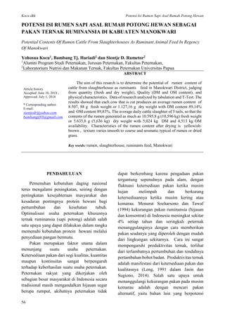 Kocu dkk Potensi Isi Rumen Sapi Asal Rumah Potong Hewan
56
POTENSI ISI RUMEN SAPI ASAL RUMAH POTONG HEWAN SEBAGAI
PAKAN TERNAK RUMINANSIA DI KABUATEN MANOKWARI
Potential Contents Of Rumen Cattle From Slaughterhouses As Ruminant Animal Feed In Regency
Of Manokwari
Yohosua Kocu1, Bambang Tj. Hariadi2 dan Sientje D. Rumetor2
1
Alumni Program Studi Peternakan, Jurusan Peternakan, Fakultas Peternakan,
2
Laboratorium Nutrisi dan Makanan Ternak, Fakultas Peternakan Universitas Papua
Article history
Accepted: June 10, 2018 ;
Approved: July 1, 2018
* Corresponding author:
E-mail:
sientjedr@yahoo.com
bambangtj93@gmail.com
ABSTRACT
The aim of this resarch is to determine the potential of rumen content of
cattle from slaughterhouse as ruminants feed in Manokwari District, judging
from quantity (fresh and dry weight), Quality (DM and OM content), and
physical characteristics. Data of research analyzed by tabulation and T-Test. The
results showed that each cow that is cut produces an average rumen content of
8.507, 88 g fresh weight or 1.127,16 g dry weight with DM content 89,14%
and OM content 89,83%. The average daily cattle slaughter of 5 tails, so that the
contents of the rumen generated as much as 10.595,8 g (10,596 kg) fresh weight
or 5.635,8 g (5,636 kg) dry weight with 5,024 kg DM and 4,513 kg OM
availability. Characteristics of the rumen content after drying is yellowish-
brown , texture varies smooth to coarse and aromatic typical of rumen or dried
grass.
Key words: rumen, slaughterhouse, ruminants feed, Manokwari
PENDAHULUAN
Pemenuhan kebutuhan daging nasional
terus mengalami peningkatan, seiring dengan
peningkatan kesejahteraan masyarakat dan
kesadaran pentingnya protein hewani bagi
pertumbuhan dan kesehatan tubuh.
Optimalisasi usaha peternakan khususnya
ternak ruminansia (sapi potong) adalah salah
satu upaya yang dapat dilakukan dalam rangka
memenuhi kebutuhan protein hewani melalui
penyediaan pangan bermutu.
Pakan merupakan faktor utama dalam
menunjang suatu usaha peternakan.
Ketersediaan pakan dari segi kualitas, kuantitas
maupun kontinuitas sangat berpengaruh
terhadap keberhasilan suatu usaha peternakan.
Peternakan rakyat yang dikerjakan oleh
sebagian besar masyarakat di Indonesia secara
tradisional masih mengandalkan hijauan segar
berupa rumput, akibatnya peternakan tidak
dapat berkembang karena pengadaan pakan
tergantung sepenuhnya pada alam, dengan
fluktuasi ketersediaan pakan ketika musim
hujan melimpah dan berkurang
ketersediaannya ketika musim kering atau
kemarau. Menurut Soeharsono dan Tawaf
(1994) kekurangan pakan ruminansia (hijauan
dan konsentrat) di Indonesia meningkat sekitar
4% setiap tahun dan seringkali peternak
menanggulanginya dengan cara memberikan
pakan seadanya yang diperoleh dengan mudah
dari lingkungan sekitarnya. Cara ini sangat
mempengaruhi produktivitas ternak, terlihat
dari terlambatnya pertumbuhan dan rendahnya
pertambahan bobot badan. Produktivitas ternak
adalah manifestasi dari ketersediaan pakan dan
kualitasnya (Leng, 1991 dalam Jasin dan
Sugiono, 2014). Salah satu upaya untuk
menanggulangi kekurangan pakan pada musim
kemarau adalah dengan mencari pakan
alternatif, yaitu bahan lain yang berpotensi
 