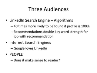 Three Audiences LinkedIn Search Engine – Algorithms 40 times more likely to be found if profile is 100% Recommendations double key word strength for job with recommendation Internet Search Engines  Google loves LinkedIn PEOPLE Does it make sense to reader? 