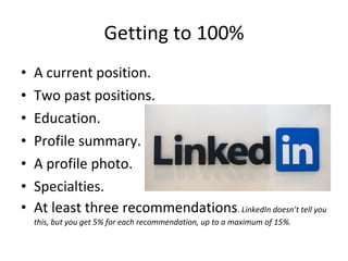 Getting to 100% A current position. Two past positions. Education. Profile summary. A profile photo. Specialties. At least three recommendations .  LinkedIn doesn’t tell you this, but you get 5% for each recommendation, up to a maximum of 15%. 