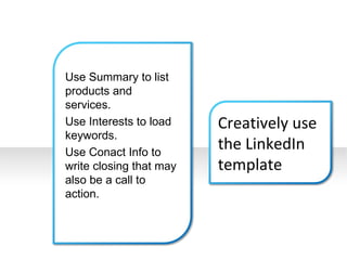 Use Summary to list products and services. Use Interests to load keywords. Use Conact Info to write closing that may also be a call to action. Creatively use the LinkedIn template 