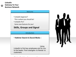 LinkedIn beginner? This is where you should be! LinkedIn Pro?  Some new features for you! Skills, Groups and Signal Hattimer Search & Social Media  –  Using LinkedIn to find key employees and for you to find leads. From strangers- to friends- to customers. Not just for job seekers anymore! Linkedin  Gateway To Your Business Network 