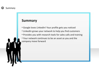 Summary Summary Google loves LinkedIn! Your profile gets you noticed LinkedIn grows your network to help you find customers Provides you with research tools for sales calls and training Your network continues to be an asset as you and the company move forward 