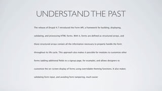UNDERSTAND THE PAST
The release of Drupal 4.7 introduced the Form API, a framework for building, displaying,



validating, and processing HTML forms. With it, forms are deﬁned as structured arrays, and



those structured arrays contain all the information necessary to properly handle the form



throughout its life cycle. This approach also makes it possible for modules to customize other



forms (adding additional ﬁelds to a signup page, for example), and allows designers to



customize the on-screen display of forms using overridable theming functions. It also makes



validating form input, and avoiding form tampering, much easier
 