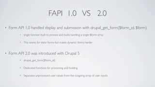 FAPI 1.0 VS 2.0
•   Form API 1.0 handled display and submission with drupal_get_form($form_id, $form)
          •   single function built to process and build, handling a single $form array

          •   This works for static forms but makes dynamic forms harder


•   Form API 2.0 was introduced with Drupal 5
          •   drupal_get_form($form_id)

          •   Dedicated functions for processing and building

          •   Separates unprocessed user values from the outgoing array of user inputs
 
