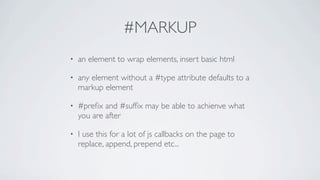 #MARKUP
•   an element to wrap elements, insert basic html

•   any element without a #type attribute defaults to a
    markup element

•   #preﬁx and #sufﬁx may be able to achienve what
    you are after

•   I use this for a lot of js callbacks on the page to
    replace, append, prepend etc...
 