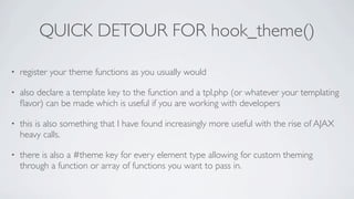 QUICK DETOUR FOR hook_theme()

•   register your theme functions as you usually would

•   also declare a template key to the function and a tpl.php (or whatever your templating
    ﬂavor) can be made which is useful if you are working with developers

•   this is also something that I have found increasingly more useful with the rise of AJAX
    heavy calls.

•   there is also a #theme key for every element type allowing for custom theming
    through a function or array of functions you want to pass in.
 