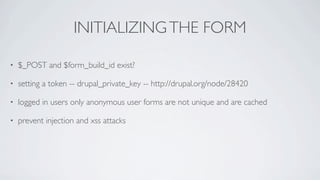 INITIALIZING THE FORM

•   $_POST and $form_build_id exist?

•   setting a token -- drupal_private_key -- http://drupal.org/node/28420

•   logged in users only anonymous user forms are not unique and are cached

•   prevent injection and xss attacks
 