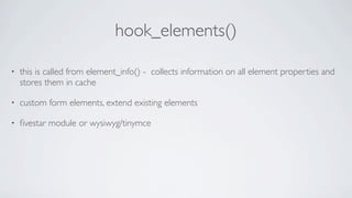 hook_elements()

•   this is called from element_info() - collects information on all element properties and
    stores them in cache

•   custom form elements, extend existing elements

•   ﬁvestar module or wysiwyg/tinymce
 