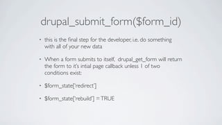 drupal_submit_form($form_id)
•   this is the ﬁnal step for the developer, i.e. do something
    with all of your new data

•   When a form submits to itself, drupal_get_form will return
    the form to it’s intial page callback unless 1 of two
    conditions exist:

•   $form_state[‘redirect’]

•   $form_state[‘rebuild’] = TRUE
 