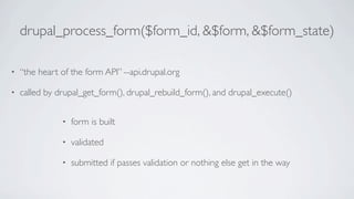 drupal_process_form($form_id, &$form, &$form_state)

•   “the heart of the form API” --api.drupal.org

•   called by drupal_get_form(), drupal_rebuild_form(), and drupal_execute()


               •   form is built

               •   validated

               •   submitted if passes validation or nothing else get in the way
 