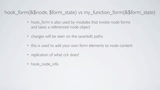 hook_form(&$node, $form_state) vs my_function_form(&$form_state)
         •   hook_form is also used by modules that invoke node forms
             and takes a referenced node object

         •   changes will be seen on the save/edit paths

         •   this is used to add your own form elements to node content

         •   replication of what cck does?

         •   hook_node_info
 