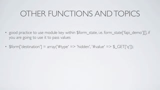 OTHER FUNCTIONS AND TOPICS

•   good practice to use module key within $form_state, i.e. form_state[‘fapi_demo’][], if
    you are going to use it to pass values

•   $form['destination'] = array('#type' => 'hidden', '#value' => $_GET['q']);
 