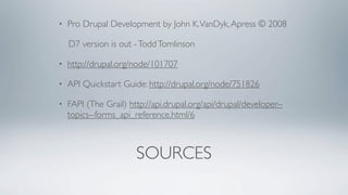 •   Pro Drupal Development by John K. VanDyk, Apress © 2008

    D7 version is out - Todd Tomlinson

•   http://drupal.org/node/101707

•   API Quickstart Guide: http://drupal.org/node/751826

•   FAPI (The Grail) http://api.drupal.org/api/drupal/developer--
    topics--forms_api_reference.html/6



                       SOURCES
 