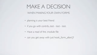 MAKE A DECISION
    WHEN MAKING YOUR OWN FORMS

•   planning is your best friend

•   if you go with contrib...test - test - test.

•   Have a read of the .module ﬁle

•   can you get away with just hook_form_alter()?
 