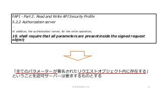 FAPI - Part 2: Read and Write API Security Profile
5.2.2 Authorization server
…
In addition, the authorization server, for the write operation,
10. shall require that all parameters are present inside the signed request
object;
「全てのパラメーターが署名されたリクエストオブジェクト内に存在する」
ということを認可サーバーは要求するものとする
© 2018 Authlete, Inc. 12
 