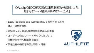 ✓BaaS (Backend as a Service)として利用可能であり
導入・運用が容易
✓OAuth 2.0 / OIDC関連仕様を網羅した実装
✓ユーザーからのフィードバックに基づいて
仕様の先を行く機能群を実装
✓関連仕様の専門家集団が設計・運用
© 2018 Authlete, Inc.
OAuth/OIDC実装者の課題洞察から誕生した
「認可サーバ構築用APIサービス」
22
 