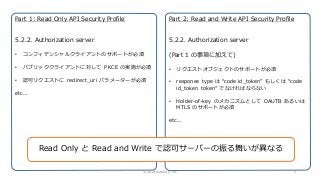 Part 1: Read Only API Security Profile
5.2.2. Authorization server
• コンフィデンシャルクライアントのサポートが必須
• パブリッククライアントに対して PKCE の実施が必須
• 認可リクエストに redirect_uri パラメーターが必須
etc...
Part 2: Read and Write API Security Profile
5.2.2. Authorization server
(Part 1 の事項に加えて)
• リクエストオブジェクトのサポートが必須
• response type は “code id_token” もしくは “code
id_token token” でなければならない
• Holder-of-key のメカニズムとして OAUTB あるいは
MTLS のサポートが必須
etc...
Read Only と Read and Write で認可サーバーの振る舞いが異なる
© 2018 Authlete, Inc. 5
 