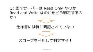 Q: 認可サーバーは Read Only なのか
Read and Write なのかをどう判定するの
か？
仕様書には特に明記されていない
スコープを利用して判定する！
© 2018 Authlete, Inc. 7
 