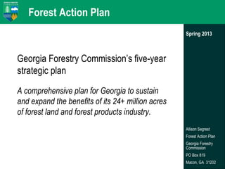 Forest Action Plan
Spring 2013

Georgia Forestry Commission’s five-year
strategic plan
A comprehensive plan for Georgia to sustain
and expand the benefits of its 24+ million acres
of forest land and forest products industry.
Allison Segrest
Forest Action Plan
Georgia Forestry
Commission
PO Box 819
Macon, GA 31202

 