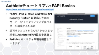 19
&bull; &ldquo;FAPI - Part 2: Read and Write API
Security Profile&rdquo; に対応した認可
サーバー/アイデンティティプロバイ
ダーを構築するために
&bull; 認可リクエストからAPIアクセスまで
順番にAuthleteのFAPI設定を実施し
&bull; FAPIのセキュリティ条項を確認して
いきます
Authleteチュートリアル: FAPI Basics
https://www.authlete.com/ja/developers/tutorial/fapi/
 