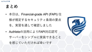 27
&bull; 本日は、Financial-grade API (FAPI) 仕
様が規定するセキュリティ条項の要点
を、実習を通して確認しました
&bull; Authleteの活用によりFAPI対応認可
サーバーをシンプルに実装できること
を感じていただければ幸いです
まとめ
 