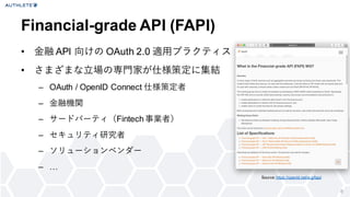 6
&bull; 金融 API 向けの OAuth 2.0 適用プラクティス
&bull; さまざまな立場の専門家が仕様策定に集結
&ndash; OAuth / OpenID Connect 仕様策定者
&ndash; 金融機関
&ndash; サードパーティ（Fintech事業者）
&ndash; セキュリティ研究者
&ndash; ソリューションベンダー
&ndash; &hellip;
Financial-grade API (FAPI)
Source: https://openid.net/w g/fapi/
 