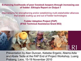Enhancing livelihoods of poor livestock keepers through increasing use of fodder: Ethiopia Report on Output 1Mechanisms for strengthening and/or establishing multi-stakeholder alliances that enable scaling up and out of fodder technologiesFodder Adoption Project (FAP) (IFAD Technical Assistance Grant 853) Presentation by Alan Duncan, Kebebe Ergano, Aberra Adie and Abate Tedla at the FAP End of Project Workshop, LuangPrabang, Laos, 15-19 November 2010 