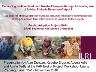 Enhancing livelihoods of poor livestock keepers through increasing use of fodder: Ethiopia Report on Output 2 Options for effective delivery systems including innovative communication strategies and on farm interventions to improve fodder supply Fodder Adoption Project (FAP) (IFAD Technical Assistance Grant 853) Presentation by Alan Duncan, Kebebe Ergano, Aberra Adie and Abate Tedla at the FAP End of Project Workshop, LuangPrabang, Laos, 15-19 November 2010 