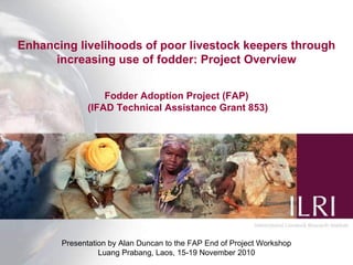 Enhancing livelihoods of poor livestock keepers through increasing use of fodder: Project Overview Fodder Adoption Project (FAP)  (IFAD Technical Assistance Grant 853) Presentation by Alan Duncan to the FAP End of Project Workshop Luang Prabang, Laos, 15-19 November 2010 