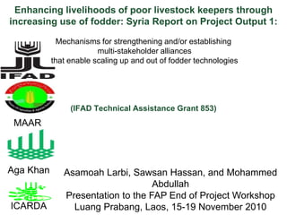 Enhancing livelihoods of poor livestock keepers through increasing use of fodder: Syria Report on Project Output 1:  Mechanisms for strengthening and/or establishing  multi-stakeholder alliances  that enable scaling up and out of fodder technologies  (IFAD Technical Assistance Grant 853)  MAAR Aga Khan AsamoahLarbi, Sawsan Hassan, and Mohammed Abdullah Presentation to the FAP End of Project Workshop LuangPrabang, Laos, 15-19 November 2010 ICARDA 