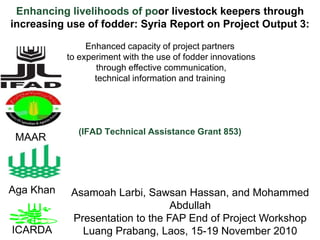 Enhancing livelihoods of poor livestock keepers through increasing use of fodder: Syria Report on Project Output 3:  Enhanced capacity of project partners  to experiment with the use of fodder innovations  through effective communication, technical information and training (IFAD Technical Assistance Grant 853)  MAAR Aga Khan AsamoahLarbi, Sawsan Hassan, and Mohammed Abdullah Presentation to the FAP End of Project Workshop LuangPrabang, Laos, 15-19 November 2010 ICARDA 