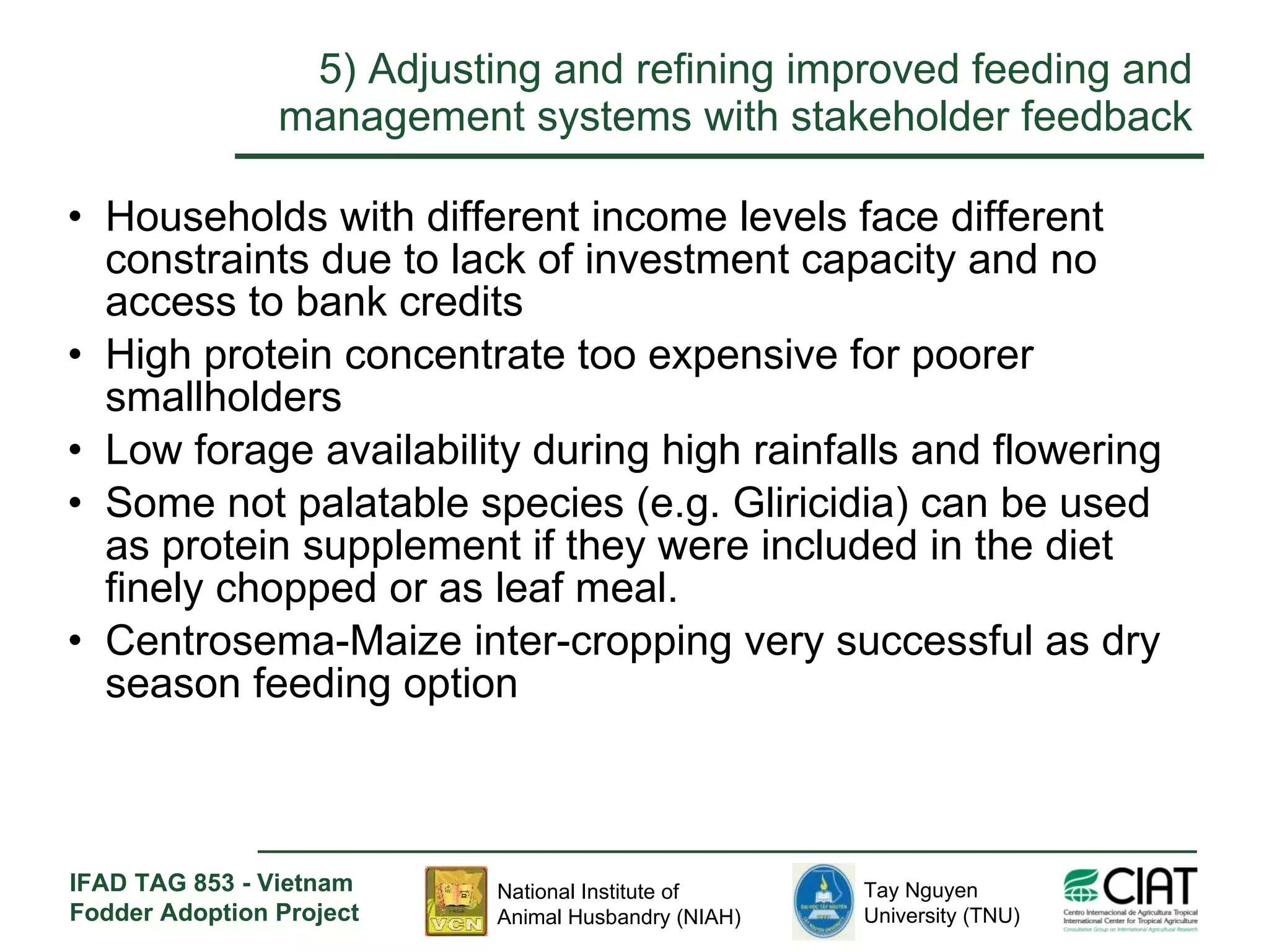 5)  Adjusting and refining improved feeding and management systems with stakeholder feedback Households with different income levels face different constraints due to lack of investment capacity and no access to bank credits  High protein concentrate too expensive for poorer smallholders Low forage availability during high rainfalls and flowering Some not palatable species (e.g. Gliricidia) can be used as protein supplement if they were included in the diet finely chopped or as leaf meal. Centrosema-Maize inter-cropping very successful as dry season feeding option 