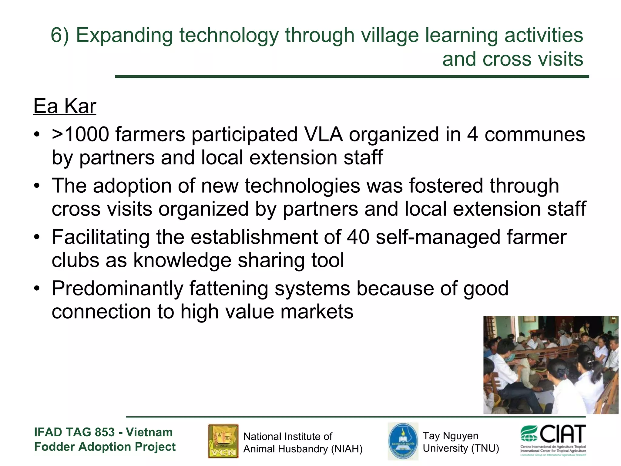 6)   Expanding technology through village learning activities and cross visits Ea Kar >1000 farmers participated VLA organized in 4 communes by partners and local extension staff The adoption of new technologies was fostered through cross visits organized by partners and local extension staff Facilitating the establishment of 40 self-managed farmer clubs as knowledge sharing tool Predominantly fattening systems because of good connection to high value markets 