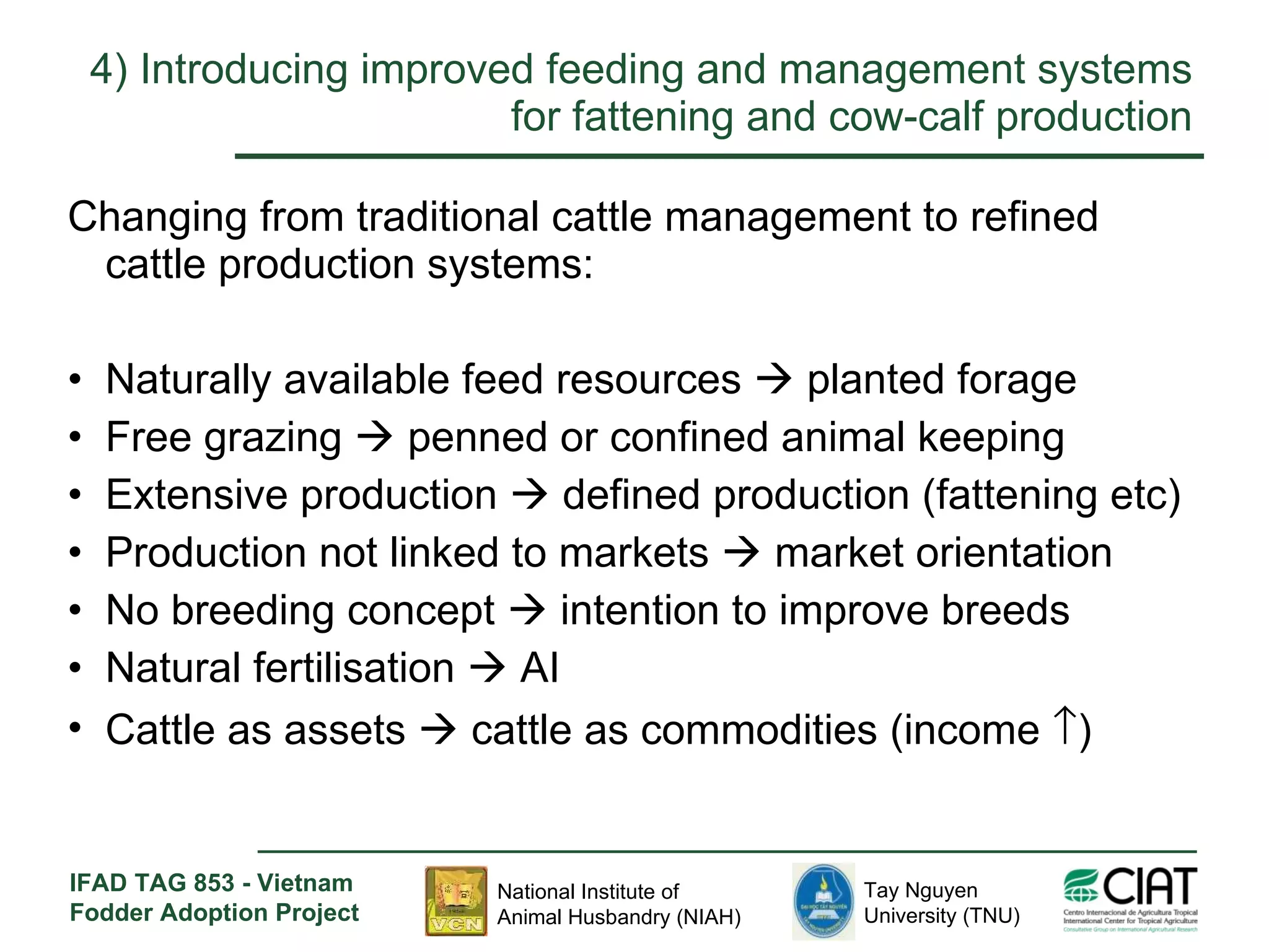 4)  Introducing improved feeding and management systems for fattening and cow-calf production Changing from traditional cattle management to refined cattle production systems: Naturally available feed resources    planted forage  Free grazing    penned or confined animal keeping Extensive production    defined production (fattening etc)  Production not linked to markets    market orientation No breeding concept    intention to improve breeds Natural fertilisation    AI Cattle as assets    cattle as commodities (income   ) 