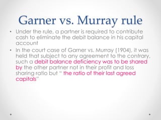 Garner vs. Murray rule
• Under the rule, a partner is required to contribute
cash to eliminate the debit balance in his capital
account
• In the court case of Garner vs. Murray (1904), it was
held that subject to any agreement to the contrary,
such a debit balance deficiency was to be shared
by the other partner not in their profit and loss
sharing ratio but “ the ratio of their last agreed
capitals”
 