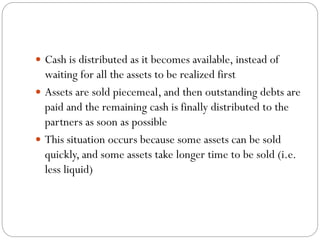  Cash is distributed as it becomes available, instead of
waiting for all the assets to be realized first
 Assets are sold piecemeal, and then outstanding debts are
paid and the remaining cash is finally distributed to the
partners as soon as possible
 This situation occurs because some assets can be sold
quickly, and some assets take longer time to be sold (i.e.
less liquid)
 