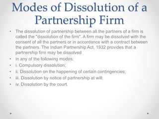 Modes of Dissolution of a
Partnership Firm
• The dissolution of partnership between all the partners of a firm is
called the "dissolution of the firm". A firm may be dissolved with the
consent of all the partners or in accordance with a contract between
the partners. The Indian Partnership Act, 1932 provides that a
partnership firm may be dissolved
• in any of the following modes:
• i. Compulsory dissolution;
• ii. Dissolution on the happening of certain contingencies;
• iii. Dissolution by notice of partnership at will;
• iv. Dissolution by the court.
 
