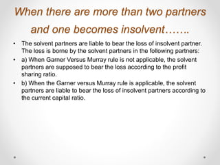 When there are more than two partners
and one becomes insolvent…….
• The solvent partners are liable to bear the loss of insolvent partner.
The loss is borne by the solvent partners in the following partners:
• a) When Garner Versus Murray rule is not applicable, the solvent
partners are supposed to bear the loss according to the profit
sharing ratio.
• b) When the Garner versus Murray rule is applicable, the solvent
partners are liable to bear the loss of insolvent partners according to
the current capital ratio.
 