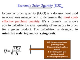 Economic Order Quantity (EOQ)
Economic order quantity (EOQ) is a decision tool used
in operations management to determine the most cost-
effective purchase quantity. It’s a formula that allows
you to calculate the ideal quantity of inventory to order
for a given product. The calculation is designed to
minimise ordering and carrying costs.
Q is the economic order
quantity (units)
D is demand (units, often
annual)
S is ordering cost (per
purchase order)
H is carrying cost per unit
 