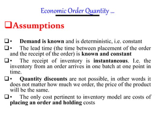 Economic Order Quantity …
Assumptions
• Demand is known and is deterministic, i.e. constant
• The lead time (the time between placement of the order
and the receipt of the order) is known and constant
• The receipt of inventory is instantaneous. I.e. the
inventory from an order arrives in one batch at one point in
time.
• Quantity discounts are not possible, in other words it
does not matter how much we order, the price of the product
will be the same.
• The only cost pertinent to inventory model are costs of
placing an order and holding costs
 