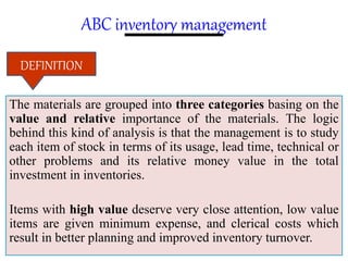 ABC inventory management
The materials are grouped into three categories basing on the
value and relative importance of the materials. The logic
behind this kind of analysis is that the management is to study
each item of stock in terms of its usage, lead time, technical or
other problems and its relative money value in the total
investment in inventories.
Items with high value deserve very close attention, low value
items are given minimum expense, and clerical costs which
result in better planning and improved inventory turnover.
DEFINITION
 