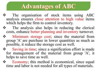  The organisation of stock items using ABC
analysis ensures close attention to high value items
which helps the firm to control inventory.
 The analysis also helps in reducing the clerical
costs, enhance better planning and inventory turnover.
 Minimum storage cost; since the material from
group 'A' are purchase in lower quantities as much as
possible, it reduce the storage cost as well.
 Saving in time; since a signification effort is made
for management of the material from group 'A', it
helps to save time as well.
 Economy; this method is economical, since equal
time and labor is not needed for all types of materials.
 