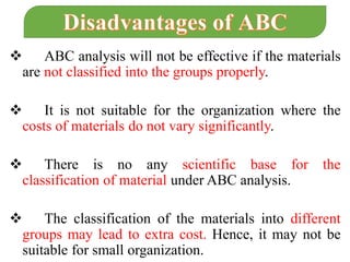  ABC analysis will not be effective if the materials
are not classified into the groups properly.
 It is not suitable for the organization where the
costs of materials do not vary significantly.
 There is no any scientific base for the
classification of material under ABC analysis.
 The classification of the materials into different
groups may lead to extra cost. Hence, it may not be
suitable for small organization.
 