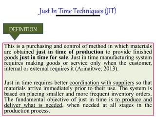 Just In Time Techniques (JIT)
This is a purchasing and control of method in which materials
are obtained just in time of production to provide finished
goods just in time for sale. Just in time manufacturing system
requires making goods or service only when the customer,
internal or external requires it (Arinaitwe, 2013).
Just in time requires better coordination with suppliers so that
materials arrive immediately prior to their use. The system is
based on placing smaller and more frequent inventory orders.
The fundamental objective of just in time is to produce and
deliver what is needed, when needed at all stages in the
production process.
DEFINITION
 