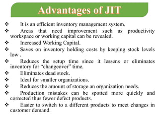  It is an efficient inventory management system.
 Areas that need improvement such as productivity
workspace or working capital can be revealed.
 Increased Working Capital.
 Saves on inventory holding costs by keeping stock levels
low .
 Reduces the setup time since it lessens or eliminates
inventory for “changeover” time.
 Eliminates dead stock.
 Ideal for smaller organizations.
 Reduces the amount of storage an organization needs.
 Production mistakes can be spotted more quickly and
corrected thus fewer defect products.
 Easier to switch to a different products to meet changes in
customer demand.
 