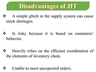  A simple glitch in the supply system can cause
stock shortages.
 Is risky because it is based on customers’
behavior.
 Heavily relies on the efficient coordination of
the elements of inventory chain.
 Unable to meet unexpected orders.
 